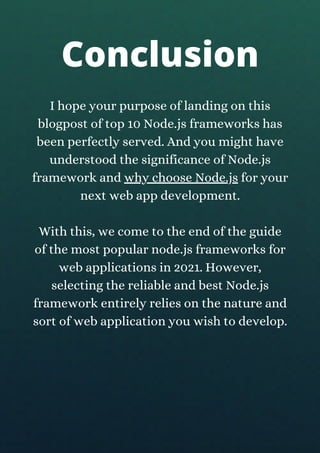 I hope your purpose of landing on this
blogpost of top 10 Node.js frameworks has
been perfectly served. And you might have
understood the significance of Node.js
framework and why choose Node.js for your
next web app development.
With this, we come to the end of the guide
of the most popular node.js frameworks for
web applications in 2021. However,
selecting the reliable and best Node.js
framework entirely relies on the nature and
sort of web application you wish to develop.
Conclusion
 