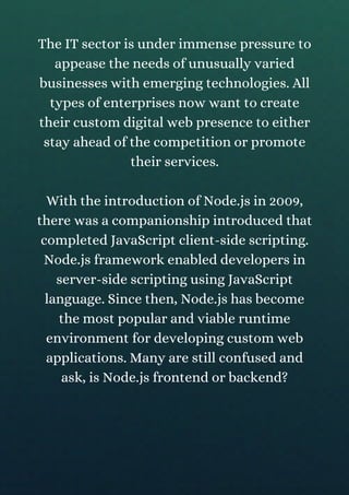 The IT sector is under immense pressure to
appease the needs of unusually varied
businesses with emerging technologies. All
types of enterprises now want to create
their custom digital web presence to either
stay ahead of the competition or promote
their services.
With the introduction of Node.js in 2009,
there was a companionship introduced that
completed JavaScript client-side scripting.
Node.js framework enabled developers in
server-side scripting using JavaScript
language. Since then, Node.js has become
the most popular and viable runtime
environment for developing custom web
applications. Many are still confused and
ask, is Node.js frontend or backend?
 