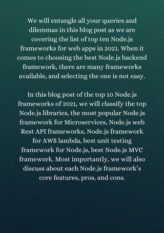We will entangle all your queries and
dilemmas in this blog post as we are
covering the list of top ten Node.js
frameworks for web apps in 2021. When it
comes to choosing the best Node.js backend
framework, there are many frameworks
available, and selecting the one is not easy.
In this blog post of the top 10 Node.js
frameworks of 2021, we will classify the top
Node.js libraries, the most popular Node.js
framework for Microservices, Node.js web
Rest API frameworks, Node.js framework
for AWS lambda, best unit testing
framework for Node.js, best Node.js MVC
framework. Most importantly, we will also
discuss about each Node.js framework’s
core features, pros, and cons.
 