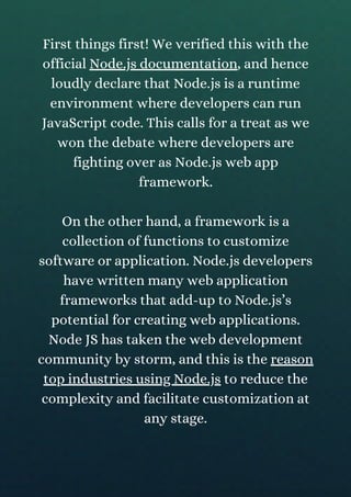 First things first! We verified this with the
official Node.js documentation, and hence
loudly declare that Node.js is a runtime
environment where developers can run
JavaScript code. This calls for a treat as we
won the debate where developers are
fighting over as Node.js web app
framework.
On the other hand, a framework is a
collection of functions to customize
software or application. Node.js developers
have written many web application
frameworks that add-up to Node.js’s
potential for creating web applications.
Node JS has taken the web development
community by storm, and this is the reason
top industries using Node.js to reduce the
complexity and facilitate customization at
any stage.
 