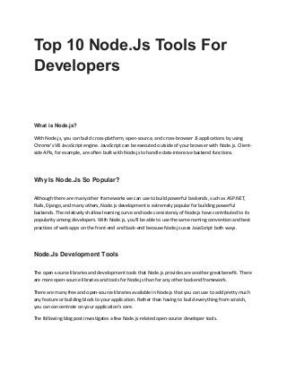 Top 10 Node.Js Tools For
Developers
What is Node.js?
With Node.js, you can build cross-platform, open-source, and cross-browser JS applications by using
Chrome's V8 JavaScript engine. JavaScript can be executed outside of your browser with Node.js. Client-
side APIs, for example, are often built with Node.js to handle data-intensive backend functions.
Why Is Node.Js So Popular?
Although there are many other frameworks we can use to build powerful backends, such as ASP.NET,
Rails, Django, and many others, Node.js development is extremely popular for building powerful
backends. The relatively shallow learning curve and code consistency of Node.js have contributed to its
popularity among developers. With Node.js, you'll be able to use the same naming convention and best
practices of web apps on the front-end and back-end because Node.js uses JavaScript both ways.
Node.Js Development Tools
The open-source libraries and development tools that Node.js provides are another great benefit. There
are more open-source libraries and tools for Node.js than for any other backend framework.
There are many free and open-source libraries available in Node.js that you can use to add pretty much
any feature or building block to your application. Rather than having to build everything from scratch,
you can concentrate on your application's core.
The following blog post investigates a few Node.js-related open-source developer tools.
 