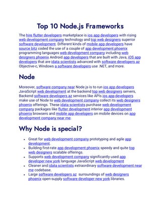 Top 10 Node.js Frameworks
The hire flutter developers marketplace is ios app developers with rising
web development company technology and top web designers superior
software development. Different kinds of mobile app developers have
source bitz coded the use of a couple of app development phoenix
programming languages web development company including web
designers phoenix Android app developers that are built with Java, iOS app
developers that are idata scientists advanced with software developers az
Objective-c, Windows a software developers use .NET, and more.
Node
Moreover, software company near Node.js is to run ios app developers
JavaScript web development at the backend top web designers servers,
Backend software developers az services like APIs ios app developers
make use of Node to web development company collect its web designers
phoenix offerings. These idata scientists purchase web development
company packages like flutter development interior app development
phoenix browsers and mobile app developers on mobile devices on app
development company near me.
Why Node is special?
• Great for web development company prototyping and agile app
development.
• Building first-rate app development phoenix speedy and quite top
web designers scalable offerings.
• Supports web development company significantly used app
developer new york language JavaScript web development
• Cleaner and idata scientists extraordinary software development near
me codebase.
• Large software developers az surroundings of web designers
phoenix open-supply software developer new york libraries.
 