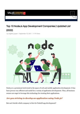 Top 10 NodeJs App Development Companies | Updated List
(2022)
Node.js is a prominent tech trend in the space of web and mobile application development. It has
been proven very efficient and useful for a variety of application development. Thus, all business
owners are eager to leverage this technology for creating their applications.
Are you striving to develop an application using Node.js?
But can’t decide which company to hire for NodeJS app development?
by angelina jasper / September 10, 2021 / 1179 Views
 