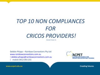 TOP 10 NON COMPLIANCES
FOR
CRICOS PROVIDERS!Version 4 June 15
Debbie Phipps – Rainbow Connextions Pty Ltd
www.rainbowconnextions.com.au
 debbie.phipps@rainbowconnextions.com.au
 mobile 0412 093 255
 