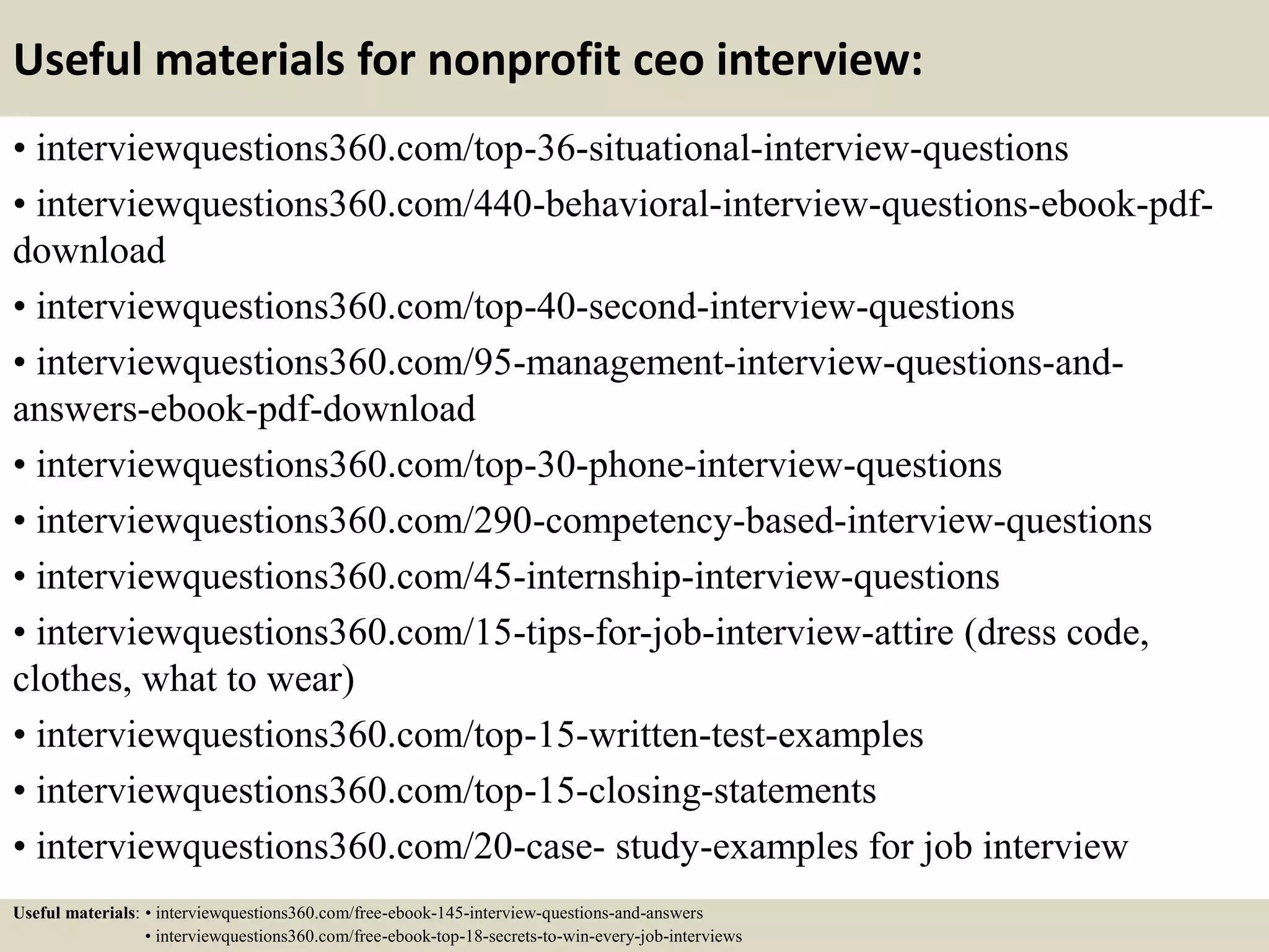 Useful materials for nonprofit ceo interview:
• interviewquestions360.com/top-36-situational-interview-questions
• interviewquestions360.com/440-behavioral-interview-questions-ebook-pdf-
download
• interviewquestions360.com/top-40-second-interview-questions
• interviewquestions360.com/95-management-interview-questions-and-
answers-ebook-pdf-download
• interviewquestions360.com/top-30-phone-interview-questions
• interviewquestions360.com/290-competency-based-interview-questions
• interviewquestions360.com/45-internship-interview-questions
• interviewquestions360.com/15-tips-for-job-interview-attire (dress code,
clothes, what to wear)
• interviewquestions360.com/top-15-written-test-examples
• interviewquestions360.com/top-15-closing-statements
• interviewquestions360.com/20-case- study-examples for job interview
Useful materials: • interviewquestions360.com/free-ebook-145-interview-questions-and-answers
• interviewquestions360.com/free-ebook-top-18-secrets-to-win-every-job-interviews
 