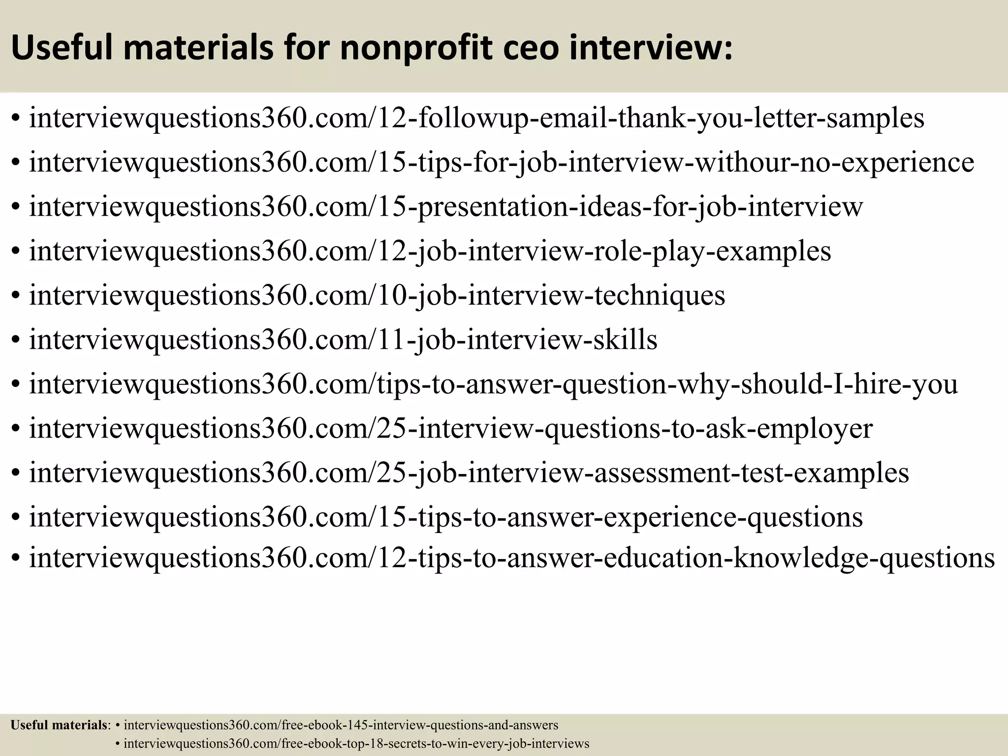 Useful materials for nonprofit ceo interview:
• interviewquestions360.com/12-followup-email-thank-you-letter-samples
• interviewquestions360.com/15-tips-for-job-interview-withour-no-experience
• interviewquestions360.com/15-presentation-ideas-for-job-interview
• interviewquestions360.com/12-job-interview-role-play-examples
• interviewquestions360.com/10-job-interview-techniques
• interviewquestions360.com/11-job-interview-skills
• interviewquestions360.com/tips-to-answer-question-why-should-I-hire-you
• interviewquestions360.com/25-interview-questions-to-ask-employer
• interviewquestions360.com/25-job-interview-assessment-test-examples
• interviewquestions360.com/15-tips-to-answer-experience-questions
• interviewquestions360.com/12-tips-to-answer-education-knowledge-questions
Useful materials: • interviewquestions360.com/free-ebook-145-interview-questions-and-answers
• interviewquestions360.com/free-ebook-top-18-secrets-to-win-every-job-interviews
 