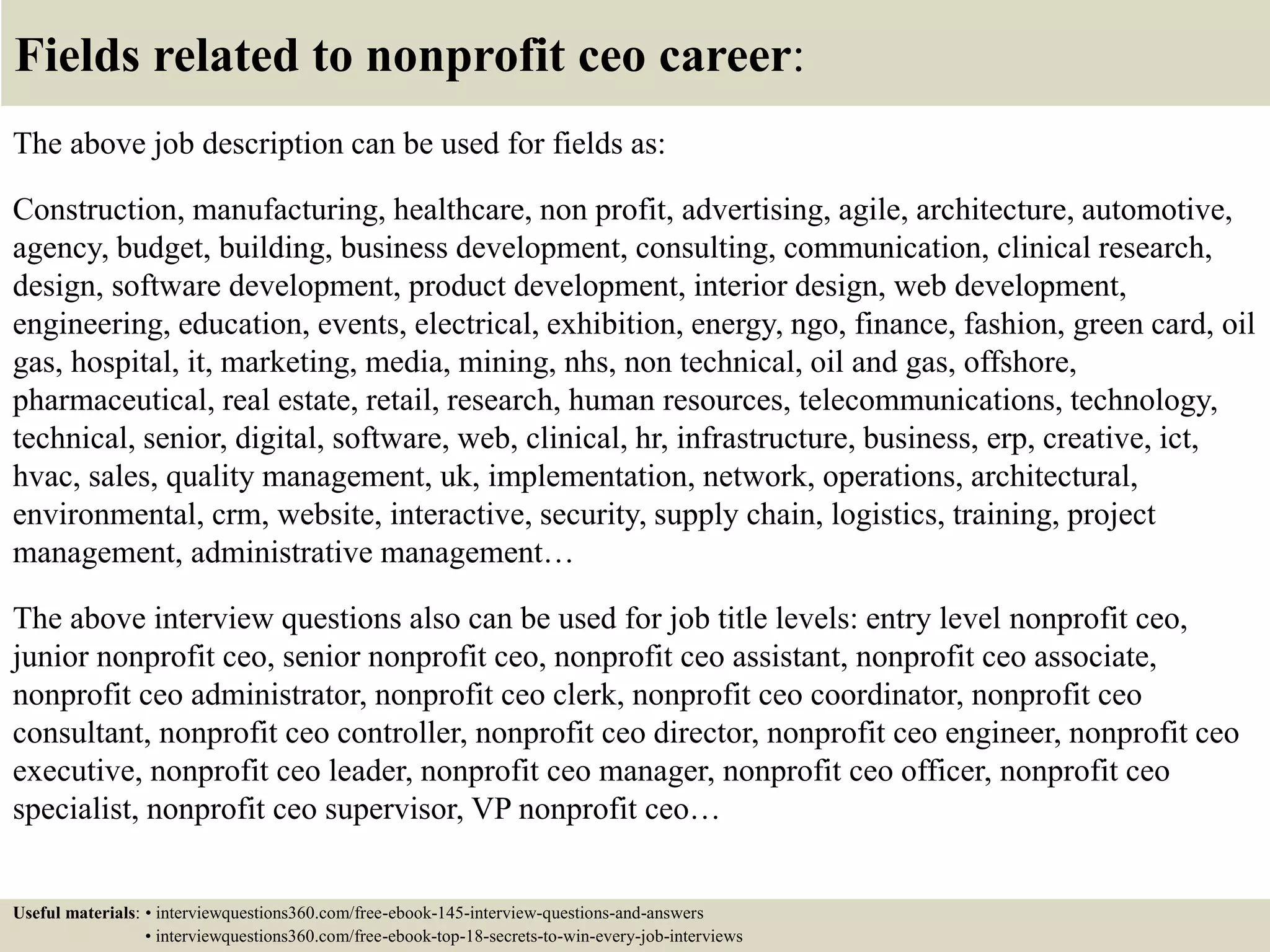 Fields related to nonprofit ceo career:
The above job description can be used for fields as:
Construction, manufacturing, healthcare, non profit, advertising, agile, architecture, automotive,
agency, budget, building, business development, consulting, communication, clinical research,
design, software development, product development, interior design, web development,
engineering, education, events, electrical, exhibition, energy, ngo, finance, fashion, green card, oil
gas, hospital, it, marketing, media, mining, nhs, non technical, oil and gas, offshore,
pharmaceutical, real estate, retail, research, human resources, telecommunications, technology,
technical, senior, digital, software, web, clinical, hr, infrastructure, business, erp, creative, ict,
hvac, sales, quality management, uk, implementation, network, operations, architectural,
environmental, crm, website, interactive, security, supply chain, logistics, training, project
management, administrative management…
The above interview questions also can be used for job title levels: entry level nonprofit ceo,
junior nonprofit ceo, senior nonprofit ceo, nonprofit ceo assistant, nonprofit ceo associate,
nonprofit ceo administrator, nonprofit ceo clerk, nonprofit ceo coordinator, nonprofit ceo
consultant, nonprofit ceo controller, nonprofit ceo director, nonprofit ceo engineer, nonprofit ceo
executive, nonprofit ceo leader, nonprofit ceo manager, nonprofit ceo officer, nonprofit ceo
specialist, nonprofit ceo supervisor, VP nonprofit ceo…
Useful materials: • interviewquestions360.com/free-ebook-145-interview-questions-and-answers
• interviewquestions360.com/free-ebook-top-18-secrets-to-win-every-job-interviews
 