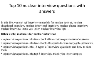 Top 10 nuclear interview questions with
answers
In this file, you can ref interview materials for nuclear such as, nuclear
situational interview, nuclear behavioral interview, nuclear phone interview,
nuclear interview thank you letter, nuclear interview tips …
Other useful materials for nuclear interview:
• topinterviewquestions.info/free-ebook-80-interview-questions-and-answers
• topinterviewquestions.info/free-ebook-18-secrets-to-win-every-job-interviews
• topinterviewquestions.info/13-types-of-interview-questions-and-how-to-face-
them
• topinterviewquestions.info/top-8-interview-thank-you-letter-samples
 