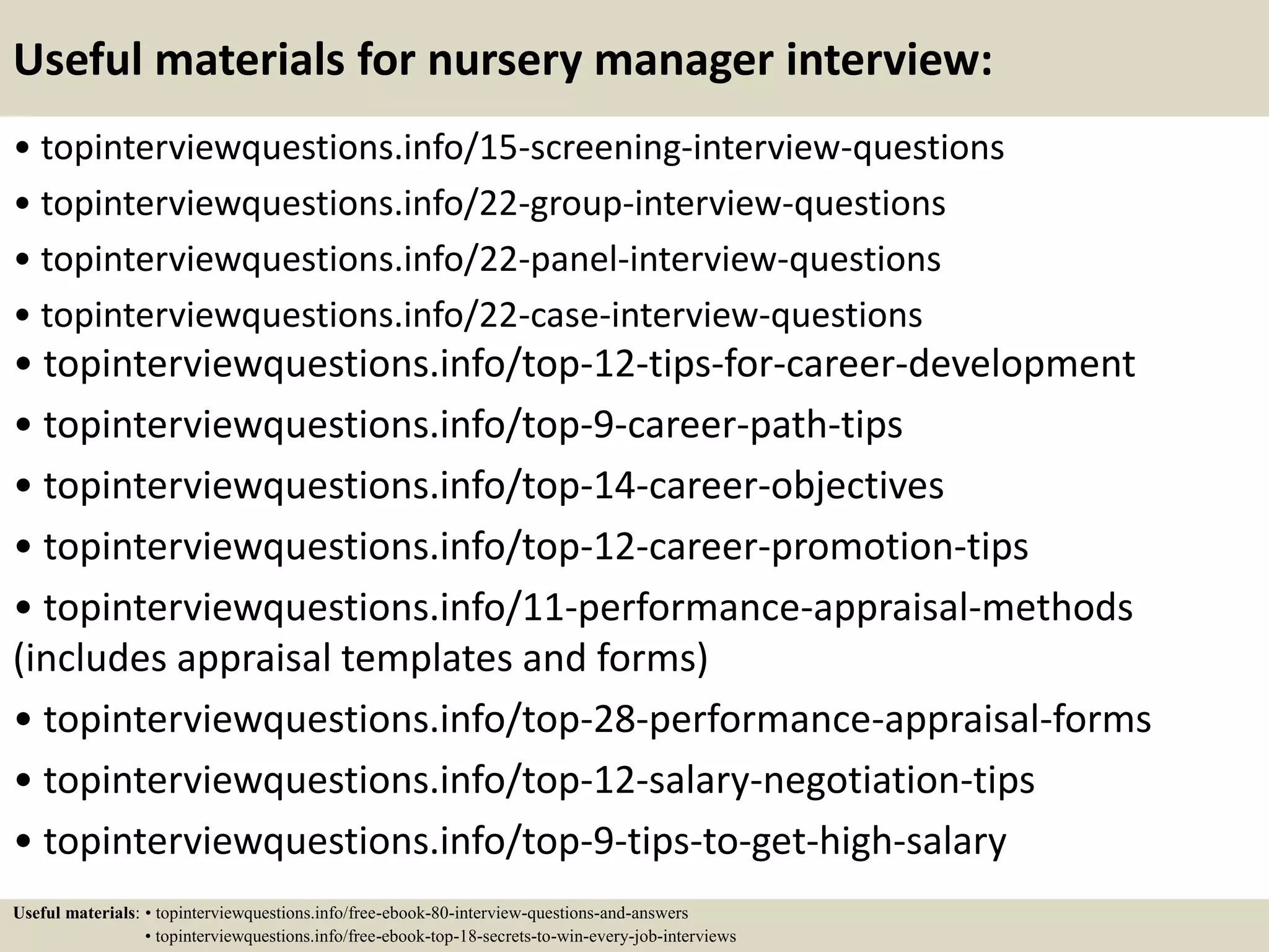 Useful materials for nursery manager interview:
• topinterviewquestions.info/15-screening-interview-questions
• topinterviewquestions.info/22-group-interview-questions
• topinterviewquestions.info/22-panel-interview-questions
• topinterviewquestions.info/22-case-interview-questions
• topinterviewquestions.info/top-12-tips-for-career-development
• topinterviewquestions.info/top-9-career-path-tips
• topinterviewquestions.info/top-14-career-objectives
• topinterviewquestions.info/top-12-career-promotion-tips
• topinterviewquestions.info/11-performance-appraisal-methods
(includes appraisal templates and forms)
• topinterviewquestions.info/top-28-performance-appraisal-forms
• topinterviewquestions.info/top-12-salary-negotiation-tips
• topinterviewquestions.info/top-9-tips-to-get-high-salary
Useful materials: • topinterviewquestions.info/free-ebook-80-interview-questions-and-answers
• topinterviewquestions.info/free-ebook-top-18-secrets-to-win-every-job-interviews
 