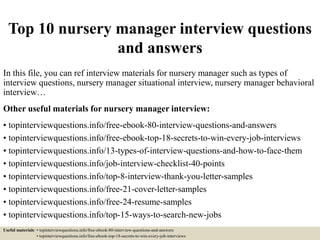 Top 10 nursery manager interview questions
and answers
In this file, you can ref interview materials for nursery manager such as types of
interview questions, nursery manager situational interview, nursery manager behavioral
interview…
Other useful materials for nursery manager interview:
• topinterviewquestions.info/free-ebook-80-interview-questions-and-answers
• topinterviewquestions.info/free-ebook-top-18-secrets-to-win-every-job-interviews
• topinterviewquestions.info/13-types-of-interview-questions-and-how-to-face-them
• topinterviewquestions.info/job-interview-checklist-40-points
• topinterviewquestions.info/top-8-interview-thank-you-letter-samples
• topinterviewquestions.info/free-21-cover-letter-samples
• topinterviewquestions.info/free-24-resume-samples
• topinterviewquestions.info/top-15-ways-to-search-new-jobs
Useful materials: • topinterviewquestions.info/free-ebook-80-interview-questions-and-answers
• topinterviewquestions.info/free-ebook-top-18-secrets-to-win-every-job-interviews
 