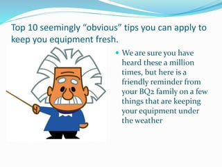 Top 10 seemingly “obvious” tips you can apply to
keep you equipment fresh.
 We are sure you have
heard these a million
times, but here is a
friendly reminder from
your BQ2 family on a few
things that are keeping
your equipment under
the weather
 