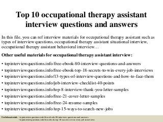 Top 10 occupational therapy assistant
interview questions and answers
In this file, you can ref interview materials for occupational therapy assistant such as
types of interview questions, occupational therapy assistant situational interview,
occupational therapy assistant behavioral interview…
Other useful materials for occupational therapy assistant interview:
• topinterviewquestions.info/free-ebook-80-interview-questions-and-answers
• topinterviewquestions.info/free-ebook-top-18-secrets-to-win-every-job-interviews
• topinterviewquestions.info/13-types-of-interview-questions-and-how-to-face-them
• topinterviewquestions.info/job-interview-checklist-40-points
• topinterviewquestions.info/top-8-interview-thank-you-letter-samples
• topinterviewquestions.info/free-21-cover-letter-samples
• topinterviewquestions.info/free-24-resume-samples
• topinterviewquestions.info/top-15-ways-to-search-new-jobs
Useful materials: • topinterviewquestions.info/free-ebook-80-interview-questions-and-answers
• topinterviewquestions.info/free-ebook-top-18-secrets-to-win-every-job-interviews
 