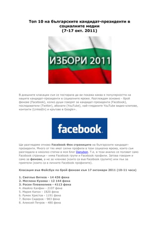 Топ 10 на българските кандидат-президенти в
                   социалните медии
                    (7-17 окт. 2011)




В днешните класации съм се постарала да ви покажа каква е популярността на
нашите кандидат-президенти в социалните мрежи. Разглеждам основно - брой
фенове (Facebook), колко души говорят за кандидат-президента (Facebook),
последователи (Twitter), абонати (YouTube), най-гледаните YouTube видео-клипове,
контакти (LinkedIn) и кръгове в Google+.




Ще разгледаме отново Facebook Фен страниците на българските кандидат-
президенти. Много от тях имат силни профили в тази социална мрежа, които съм
разгледала в няколко статии в моя блог Danybon. T.e. в този анализ се ползват само
Facebook страници - няма Facebook групи и Facebook профили. Затова говорим и
само за фенове, а не за членове (които са във Facebook групите) или пък за
приятели (които са в личните Facebook профилите).

Класация във Фейсбук по брой фенове към 17 октомври 2011 (10-11 часа)

1. Светльо Витков - 14 436 фена
2. Меглена Кунева - 12 144 фена
3. Росен Плевнелиев - 4113 фена
4. Ивайло Калфин - 2107 фена
5. Мария Капон - 1820 фена
6. Румен Христов - 1191 фена
7. Волен Сидеров - 983 фена
8. Алексей Петров - 480 фена
 