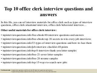 Top 10 office clerk interview questions and
answers
In this file, you can ref interview materials for office clerk such as types of interview
questions, office clerk situational interview, office clerk behavioral interview…
Other useful materials for office clerk interview:
• topinterviewquestions.info/free-ebook-80-interview-questions-and-answers
• topinterviewquestions.info/free-ebook-top-18-secrets-to-win-every-job-interviews
• topinterviewquestions.info/13-types-of-interview-questions-and-how-to-face-them
• topinterviewquestions.info/job-interview-checklist-40-points
• topinterviewquestions.info/top-8-interview-thank-you-letter-samples
• topinterviewquestions.info/free-21-cover-letter-samples
• topinterviewquestions.info/free-24-resume-samples
• topinterviewquestions.info/top-15-ways-to-search-new-jobs
Useful materials: • topinterviewquestions.info/free-ebook-80-interview-questions-and-answers
• topinterviewquestions.info/free-ebook-top-18-secrets-to-win-every-job-interviews
 