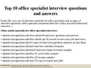 Top 10 office specialist interview questions
and answers
In this file, you can ref interview materials for office specialist such as types of
interview questions, office specialist situational interview, office specialist behavioral
interview…
Other useful materials for office specialist interview:
• topinterviewquestions.info/free-ebook-80-interview-questions-and-answers
• topinterviewquestions.info/free-ebook-top-18-secrets-to-win-every-job-interviews
• topinterviewquestions.info/13-types-of-interview-questions-and-how-to-face-them
• topinterviewquestions.info/job-interview-checklist-40-points
• topinterviewquestions.info/top-8-interview-thank-you-letter-samples
• topinterviewquestions.info/free-21-cover-letter-samples
• topinterviewquestions.info/free-24-resume-samples
• topinterviewquestions.info/top-15-ways-to-search-new-jobs
Useful materials: • topinterviewquestions.info/free-ebook-80-interview-questions-and-answers
• topinterviewquestions.info/free-ebook-top-18-secrets-to-win-every-job-interviews
 