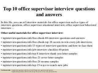 Top 10 office supervisor interview questions
and answers
In this file, you can ref interview materials for office supervisor such as types of
interview questions, office supervisor situational interview, office supervisor behavioral
interview…
Other useful materials for office supervisor interview:
• topinterviewquestions.info/free-ebook-80-interview-questions-and-answers
• topinterviewquestions.info/free-ebook-top-18-secrets-to-win-every-job-interviews
• topinterviewquestions.info/13-types-of-interview-questions-and-how-to-face-them
• topinterviewquestions.info/job-interview-checklist-40-points
• topinterviewquestions.info/top-8-interview-thank-you-letter-samples
• topinterviewquestions.info/free-21-cover-letter-samples
• topinterviewquestions.info/free-24-resume-samples
• topinterviewquestions.info/top-15-ways-to-search-new-jobs
Useful materials: • topinterviewquestions.info/free-ebook-80-interview-questions-and-answers
• topinterviewquestions.info/free-ebook-top-18-secrets-to-win-every-job-interviews
 