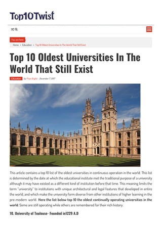 Home > Education > Top 10 Oldest Universities In The World That Still Exist
Top 10 Oldest Universities In The
World That Still Exist
Education by Priya Singha - December 7, 2017
This article contains a top 10 list of the oldest universities in continuous operation in the world. This list
is determined by the date at which the educational institute met the traditional purpose of a university
although it may have existed as a different kind of institution before that time. This meaning limits the
term “university” to institutions with unique architectural and legal features that developed in entire
the world, and which make the university form diverse from other institutions of higher learning in the
pre-modern world. Here the list below top 10 the oldest continually operating universities in the
world. Some are still operating while others are remembered for their rich history.
10. University of Toulouse- Founded in1229 A.D
You are here

 