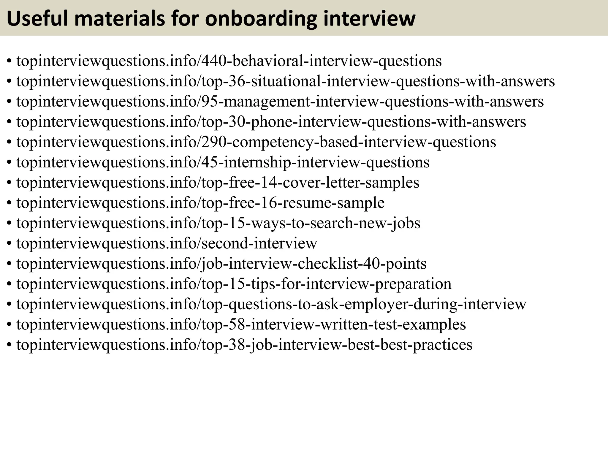 Useful materials for onboarding interview
• topinterviewquestions.info/440-behavioral-interview-questions
• topinterviewquestions.info/top-36-situational-interview-questions-with-answers
• topinterviewquestions.info/95-management-interview-questions-with-answers
• topinterviewquestions.info/top-30-phone-interview-questions-with-answers
• topinterviewquestions.info/290-competency-based-interview-questions
• topinterviewquestions.info/45-internship-interview-questions
• topinterviewquestions.info/top-free-14-cover-letter-samples
• topinterviewquestions.info/top-free-16-resume-sample
• topinterviewquestions.info/top-15-ways-to-search-new-jobs
• topinterviewquestions.info/second-interview
• topinterviewquestions.info/job-interview-checklist-40-points
• topinterviewquestions.info/top-15-tips-for-interview-preparation
• topinterviewquestions.info/top-questions-to-ask-employer-during-interview
• topinterviewquestions.info/top-58-interview-written-test-examples
• topinterviewquestions.info/top-38-job-interview-best-best-practices
 