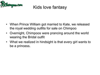 Kids love fantasy


• When Prince William got married to Kate, we released
  the royal wedding outfits for sale on Chimpoo
• Overnight, Chimpoos were prancing around the world
  wearing the Bridal outfit
• What we realized in hindsight is that every girl wants to
  be a princess.
 