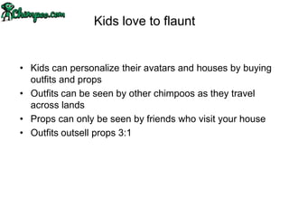 Kids love to flaunt


• Kids can personalize their avatars and houses by buying
  outfits and props
• Outfits can be seen by other chimpoos as they travel
  across lands
• Props can only be seen by friends who visit your house
• Outfits outsell props 3:1
 