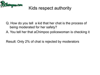 Kids respect authority


Q. How do you tell a kid that her chat is the process of
   being moderated for her safety?
A. You tell her that aChimpoo policewoman is checking it

Result: Only 2% of chat is rejected by moderators
 