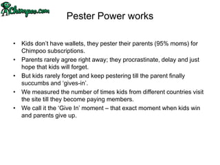 Pester Power works

• Kids don‟t have wallets, they pester their parents (95% moms) for
  Chimpoo subscriptions.
• Parents rarely agree right away; they procrastinate, delay and just
  hope that kids will forget.
• But kids rarely forget and keep pestering till the parent finally
  succumbs and „gives-in‟.
• We measured the number of times kids from different countries visit
  the site till they become paying members.
• We call it the „Give In‟ moment – that exact moment when kids win
  and parents give up.
 