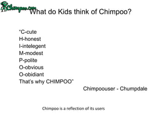 What do Kids think of Chimpoo?

“C-cute
H-honest
I-intelegent
M-modest
P-polite
O-obvious
O-obidiant
That‟s why CHIMPOO”
                               Chimpoouser - Chumpdale


        Chimpoo is a reflection of its users
 