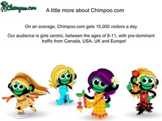 A little more about Chimpoo.com

        On an average, Chimpoo.com gets 15,000 visitors a day

Our audience is girls centric, between the ages of 8-11, with pre-dominant
                 traffic from Canada, USA, UK and Europe!
 
