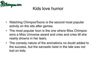 Kids love humor


• Watching ChimpooToons is the second most popular
  activity on the site after games.
• The most popular toon is the one where Miss Chimpoo
  wins a Miss Universe award and cries and cries till she
  nearly drowns in her tears.
• The comedy nature of the animations no doubt added to
  the success, but the sarcastic twist in the tale was not
  lost on kids.
 