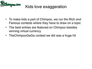 Kids love exaggeration

• To make kids a part of Chimpoo, we run the Rich and
  Famous contests where they have to draw on a topic
• The best entries are featured on Chimpoo besides
  winning virtual currency
• TheChimpooGaGa contest we did was a huge hit
 