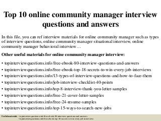 Top 10 online community manager interview
questions and answers
In this file, you can ref interview materials for online community manager such as types
of interview questions, online community manager situational interview, online
community manager behavioral interview…
Other useful materials for online community manager interview:
• topinterviewquestions.info/free-ebook-80-interview-questions-and-answers
• topinterviewquestions.info/free-ebook-top-18-secrets-to-win-every-job-interviews
• topinterviewquestions.info/13-types-of-interview-questions-and-how-to-face-them
• topinterviewquestions.info/job-interview-checklist-40-points
• topinterviewquestions.info/top-8-interview-thank-you-letter-samples
• topinterviewquestions.info/free-21-cover-letter-samples
• topinterviewquestions.info/free-24-resume-samples
• topinterviewquestions.info/top-15-ways-to-search-new-jobs
Useful materials: • topinterviewquestions.info/free-ebook-80-interview-questions-and-answers
• topinterviewquestions.info/free-ebook-top-18-secrets-to-win-every-job-interviews
 