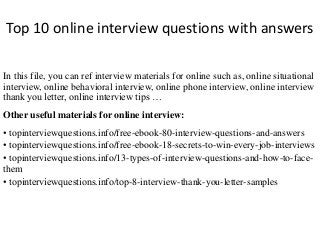 Top 10 online interview questions with answers
In this file, you can ref interview materials for online such as, online situational
interview, online behavioral interview, online phone interview, online interview
thank you letter, online interview tips …
Other useful materials for online interview:
• topinterviewquestions.info/free-ebook-80-interview-questions-and-answers
• topinterviewquestions.info/free-ebook-18-secrets-to-win-every-job-interviews
• topinterviewquestions.info/13-types-of-interview-questions-and-how-to-face-
them
• topinterviewquestions.info/top-8-interview-thank-you-letter-samples
 