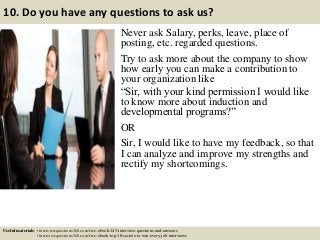 10. Do you have any questions to ask us?
Never ask Salary, perks, leave, place of
posting, etc. regarded questions.
Try to ask more about the company to show
how early you can make a contribution to
your organization like
“Sir, with your kind permission I would like
to know more about induction and
developmental programs?”
OR
Sir, I would like to have my feedback, so that
I can analyze and improve my strengths and
rectify my shortcomings.
Useful materials: • interviewquestions360.com/free-ebook-145-interview-questions-and-answers
• interviewquestions360.com/free-ebook-top-18-secrets-to-win-every-job-interviews
 