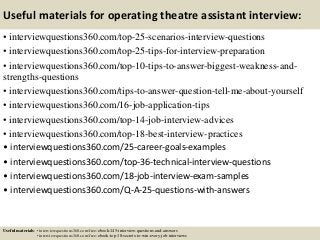 Useful materials for operating theatre assistant interview:
• interviewquestions360.com/top-25-scenarios-interview-questions
• interviewquestions360.com/top-25-tips-for-interview-preparation
• interviewquestions360.com/top-10-tips-to-answer-biggest-weakness-and-
strengths-questions
• interviewquestions360.com/tips-to-answer-question-tell-me-about-yourself
• interviewquestions360.com/16-job-application-tips
• interviewquestions360.com/top-14-job-interview-advices
• interviewquestions360.com/top-18-best-interview-practices
• interviewquestions360.com/25-career-goals-examples
• interviewquestions360.com/top-36-technical-interview-questions
• interviewquestions360.com/18-job-interview-exam-samples
• interviewquestions360.com/Q-A-25-questions-with-answers
Useful materials: • interviewquestions360.com/free-ebook-145-interview-questions-and-answers
• interviewquestions360.com/free-ebook-top-18-secrets-to-win-every-job-interviews
 