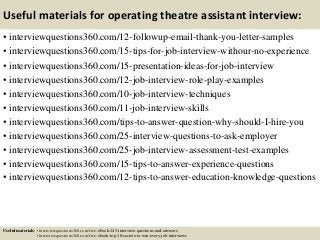 Useful materials for operating theatre assistant interview:
• interviewquestions360.com/12-followup-email-thank-you-letter-samples
• interviewquestions360.com/15-tips-for-job-interview-withour-no-experience
• interviewquestions360.com/15-presentation-ideas-for-job-interview
• interviewquestions360.com/12-job-interview-role-play-examples
• interviewquestions360.com/10-job-interview-techniques
• interviewquestions360.com/11-job-interview-skills
• interviewquestions360.com/tips-to-answer-question-why-should-I-hire-you
• interviewquestions360.com/25-interview-questions-to-ask-employer
• interviewquestions360.com/25-job-interview-assessment-test-examples
• interviewquestions360.com/15-tips-to-answer-experience-questions
• interviewquestions360.com/12-tips-to-answer-education-knowledge-questions
Useful materials: • interviewquestions360.com/free-ebook-145-interview-questions-and-answers
• interviewquestions360.com/free-ebook-top-18-secrets-to-win-every-job-interviews
 