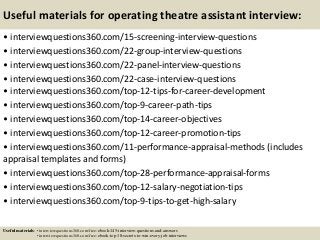 Useful materials for operating theatre assistant interview:
• interviewquestions360.com/15-screening-interview-questions
• interviewquestions360.com/22-group-interview-questions
• interviewquestions360.com/22-panel-interview-questions
• interviewquestions360.com/22-case-interview-questions
• interviewquestions360.com/top-12-tips-for-career-development
• interviewquestions360.com/top-9-career-path-tips
• interviewquestions360.com/top-14-career-objectives
• interviewquestions360.com/top-12-career-promotion-tips
• interviewquestions360.com/11-performance-appraisal-methods (includes
appraisal templates and forms)
• interviewquestions360.com/top-28-performance-appraisal-forms
• interviewquestions360.com/top-12-salary-negotiation-tips
• interviewquestions360.com/top-9-tips-to-get-high-salary
Useful materials: • interviewquestions360.com/free-ebook-145-interview-questions-and-answers
• interviewquestions360.com/free-ebook-top-18-secrets-to-win-every-job-interviews
 