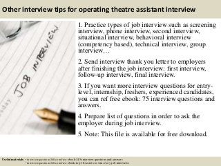 Other interview tips for operating theatre assistant interview
1. Practice types of job interview such as screening
interview, phone interview, second interview,
situational interview, behavioral interview
(competency based), technical interview, group
interview…
2. Send interview thank you letter to employers
after finishing the job interview: first interview,
follow-up interview, final interview.
3. If you want more interview questions for entry-
level, internship, freshers, experienced candidates,
you can ref free ebook: 75 interview questions and
answers.
4. Prepare list of questions in order to ask the
employer during job interview.
5. Note: This file is available for free download.
Useful materials: • interviewquestions360.com/free-ebook-145-interview-questions-and-answers
• interviewquestions360.com/free-ebook-top-18-secrets-to-win-every-job-interviews
 