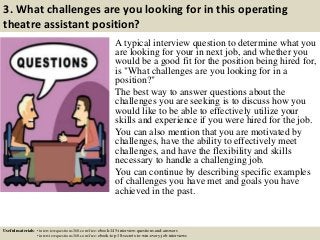 3. What challenges are you looking for in this operating
theatre assistant position?
A typical interview question to determine what you
are looking for your in next job, and whether you
would be a good fit for the position being hired for,
is "What challenges are you looking for in a
position?"
The best way to answer questions about the
challenges you are seeking is to discuss how you
would like to be able to effectively utilize your
skills and experience if you were hired for the job.
You can also mention that you are motivated by
challenges, have the ability to effectively meet
challenges, and have the flexibility and skills
necessary to handle a challenging job.
You can continue by describing specific examples
of challenges you have met and goals you have
achieved in the past.
Useful materials: • interviewquestions360.com/free-ebook-145-interview-questions-and-answers
• interviewquestions360.com/free-ebook-top-18-secrets-to-win-every-job-interviews
 