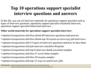 Top 10 operations support specialist
interview questions and answers
In this file, you can ref interview materials for operations support specialist such as
types of interview questions, operations support specialist situational interview,
operations support specialist behavioral interview…
Other useful materials for operations support specialist interview:
• topinterviewquestions.info/free-ebook-80-interview-questions-and-answers
• topinterviewquestions.info/free-ebook-top-18-secrets-to-win-every-job-interviews
• topinterviewquestions.info/13-types-of-interview-questions-and-how-to-face-them
• topinterviewquestions.info/job-interview-checklist-40-points
• topinterviewquestions.info/top-8-interview-thank-you-letter-samples
• topinterviewquestions.info/free-21-cover-letter-samples
• topinterviewquestions.info/free-24-resume-samples
• topinterviewquestions.info/top-15-ways-to-search-new-jobs
Useful materials: • topinterviewquestions.info/free-ebook-80-interview-questions-and-answers
• topinterviewquestions.info/free-ebook-top-18-secrets-to-win-every-job-interviews
 