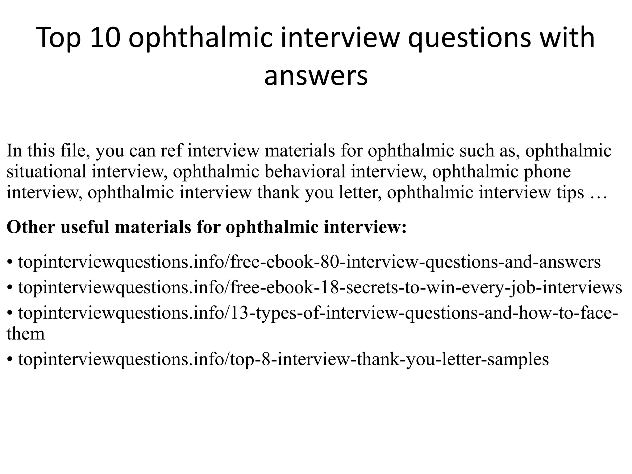 Top 10 ophthalmic interview questions with
answers
In this file, you can ref interview materials for ophthalmic such as, ophthalmic
situational interview, ophthalmic behavioral interview, ophthalmic phone
interview, ophthalmic interview thank you letter, ophthalmic interview tips …
Other useful materials for ophthalmic interview:
• topinterviewquestions.info/free-ebook-80-interview-questions-and-answers
• topinterviewquestions.info/free-ebook-18-secrets-to-win-every-job-interviews
• topinterviewquestions.info/13-types-of-interview-questions-and-how-to-face-
them
• topinterviewquestions.info/top-8-interview-thank-you-letter-samples
 