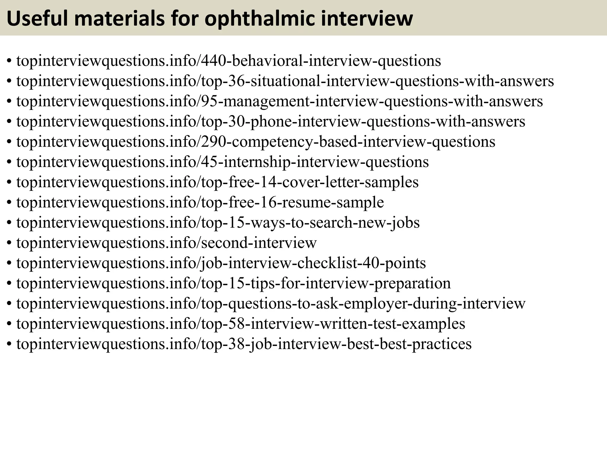 Useful materials for ophthalmic interview
• topinterviewquestions.info/440-behavioral-interview-questions
• topinterviewquestions.info/top-36-situational-interview-questions-with-answers
• topinterviewquestions.info/95-management-interview-questions-with-answers
• topinterviewquestions.info/top-30-phone-interview-questions-with-answers
• topinterviewquestions.info/290-competency-based-interview-questions
• topinterviewquestions.info/45-internship-interview-questions
• topinterviewquestions.info/top-free-14-cover-letter-samples
• topinterviewquestions.info/top-free-16-resume-sample
• topinterviewquestions.info/top-15-ways-to-search-new-jobs
• topinterviewquestions.info/second-interview
• topinterviewquestions.info/job-interview-checklist-40-points
• topinterviewquestions.info/top-15-tips-for-interview-preparation
• topinterviewquestions.info/top-questions-to-ask-employer-during-interview
• topinterviewquestions.info/top-58-interview-written-test-examples
• topinterviewquestions.info/top-38-job-interview-best-best-practices
 