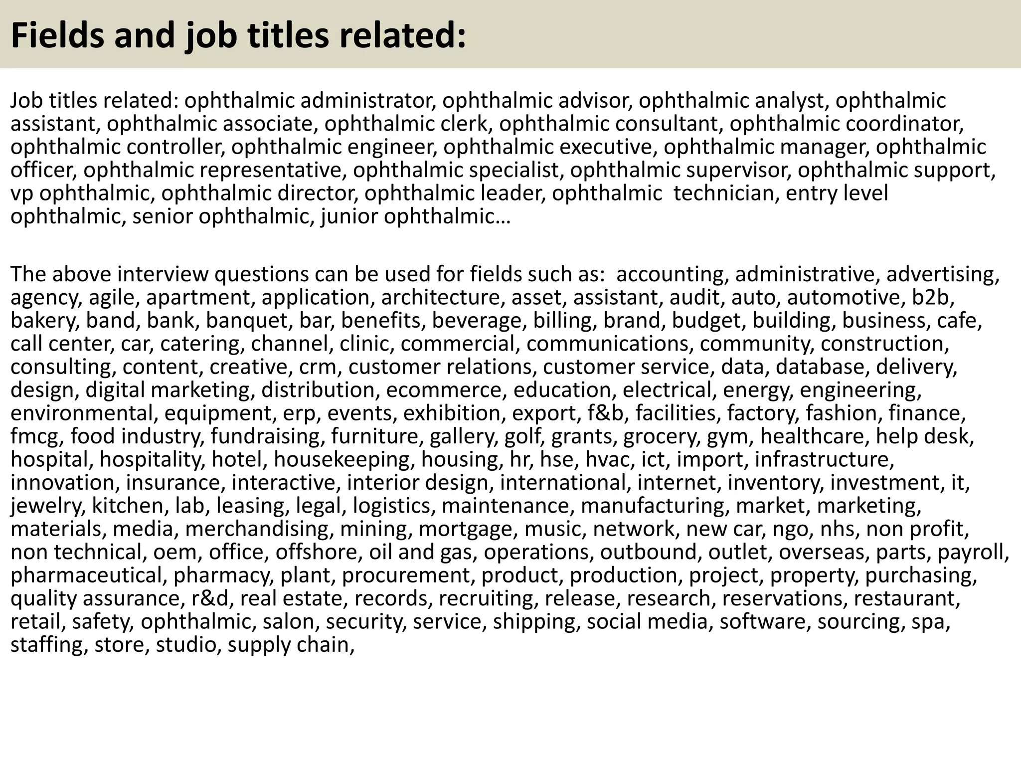Fields and job titles related:
Job titles related: ophthalmic administrator, ophthalmic advisor, ophthalmic analyst, ophthalmic
assistant, ophthalmic associate, ophthalmic clerk, ophthalmic consultant, ophthalmic coordinator,
ophthalmic controller, ophthalmic engineer, ophthalmic executive, ophthalmic manager, ophthalmic
officer, ophthalmic representative, ophthalmic specialist, ophthalmic supervisor, ophthalmic support,
vp ophthalmic, ophthalmic director, ophthalmic leader, ophthalmic technician, entry level
ophthalmic, senior ophthalmic, junior ophthalmic…
The above interview questions can be used for fields such as: accounting, administrative, advertising,
agency, agile, apartment, application, architecture, asset, assistant, audit, auto, automotive, b2b,
bakery, band, bank, banquet, bar, benefits, beverage, billing, brand, budget, building, business, cafe,
call center, car, catering, channel, clinic, commercial, communications, community, construction,
consulting, content, creative, crm, customer relations, customer service, data, database, delivery,
design, digital marketing, distribution, ecommerce, education, electrical, energy, engineering,
environmental, equipment, erp, events, exhibition, export, f&b, facilities, factory, fashion, finance,
fmcg, food industry, fundraising, furniture, gallery, golf, grants, grocery, gym, healthcare, help desk,
hospital, hospitality, hotel, housekeeping, housing, hr, hse, hvac, ict, import, infrastructure,
innovation, insurance, interactive, interior design, international, internet, inventory, investment, it,
jewelry, kitchen, lab, leasing, legal, logistics, maintenance, manufacturing, market, marketing,
materials, media, merchandising, mining, mortgage, music, network, new car, ngo, nhs, non profit,
non technical, oem, office, offshore, oil and gas, operations, outbound, outlet, overseas, parts, payroll,
pharmaceutical, pharmacy, plant, procurement, product, production, project, property, purchasing,
quality assurance, r&d, real estate, records, recruiting, release, research, reservations, restaurant,
retail, safety, ophthalmic, salon, security, service, shipping, social media, software, sourcing, spa,
staffing, store, studio, supply chain,
 
