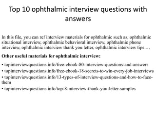 Top 10 ophthalmic interview questions with
answers
In this file, you can ref interview materials for ophthalmic such as, ophthalmic
situational interview, ophthalmic behavioral interview, ophthalmic phone
interview, ophthalmic interview thank you letter, ophthalmic interview tips …
Other useful materials for ophthalmic interview:
• topinterviewquestions.info/free-ebook-80-interview-questions-and-answers
• topinterviewquestions.info/free-ebook-18-secrets-to-win-every-job-interviews
• topinterviewquestions.info/13-types-of-interview-questions-and-how-to-face-
them
• topinterviewquestions.info/top-8-interview-thank-you-letter-samples
 