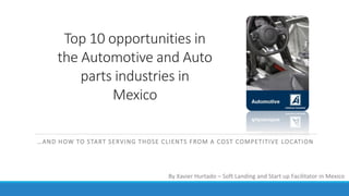 Top 10 opportunities in
the Automotive and Auto
parts industries in
Mexico
…AND HOW TO START SERVING THOSE CLIENTS FROM A COST COMPETITIVE LOCATION
By Xavier Hurtado – Soft Landing and Start up Facilitator in Mexico
 