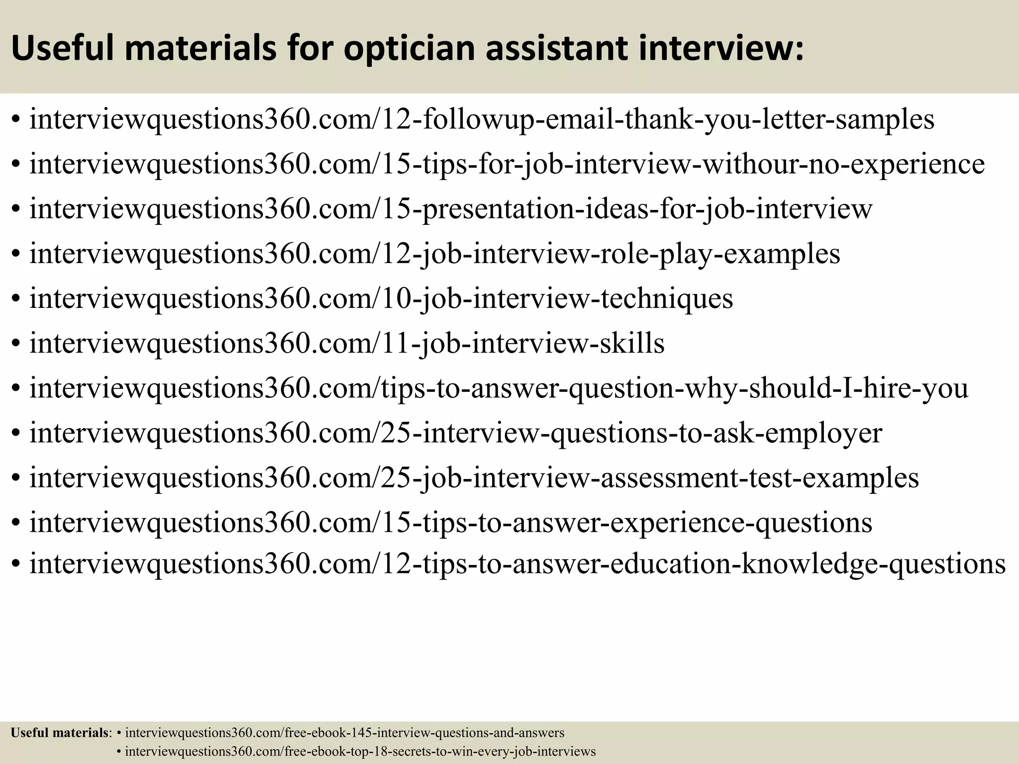Useful materials for optician assistant interview:
• interviewquestions360.com/12-followup-email-thank-you-letter-samples
• interviewquestions360.com/15-tips-for-job-interview-withour-no-experience
• interviewquestions360.com/15-presentation-ideas-for-job-interview
• interviewquestions360.com/12-job-interview-role-play-examples
• interviewquestions360.com/10-job-interview-techniques
• interviewquestions360.com/11-job-interview-skills
• interviewquestions360.com/tips-to-answer-question-why-should-I-hire-you
• interviewquestions360.com/25-interview-questions-to-ask-employer
• interviewquestions360.com/25-job-interview-assessment-test-examples
• interviewquestions360.com/15-tips-to-answer-experience-questions
• interviewquestions360.com/12-tips-to-answer-education-knowledge-questions
Useful materials: • interviewquestions360.com/free-ebook-145-interview-questions-and-answers
• interviewquestions360.com/free-ebook-top-18-secrets-to-win-every-job-interviews
 