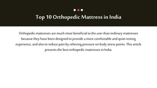 Top 10 Orthopedic Mattressin India
Orthopedic mattresses are much more beneficial to the user than ordinary mattresses
because they have been designed to provide a more comfortable and quiet resting
experience, and alsoto reduce pain by relieving pressure on body stress points. This article
presents the best orthopedic mattresses inIndia.
 