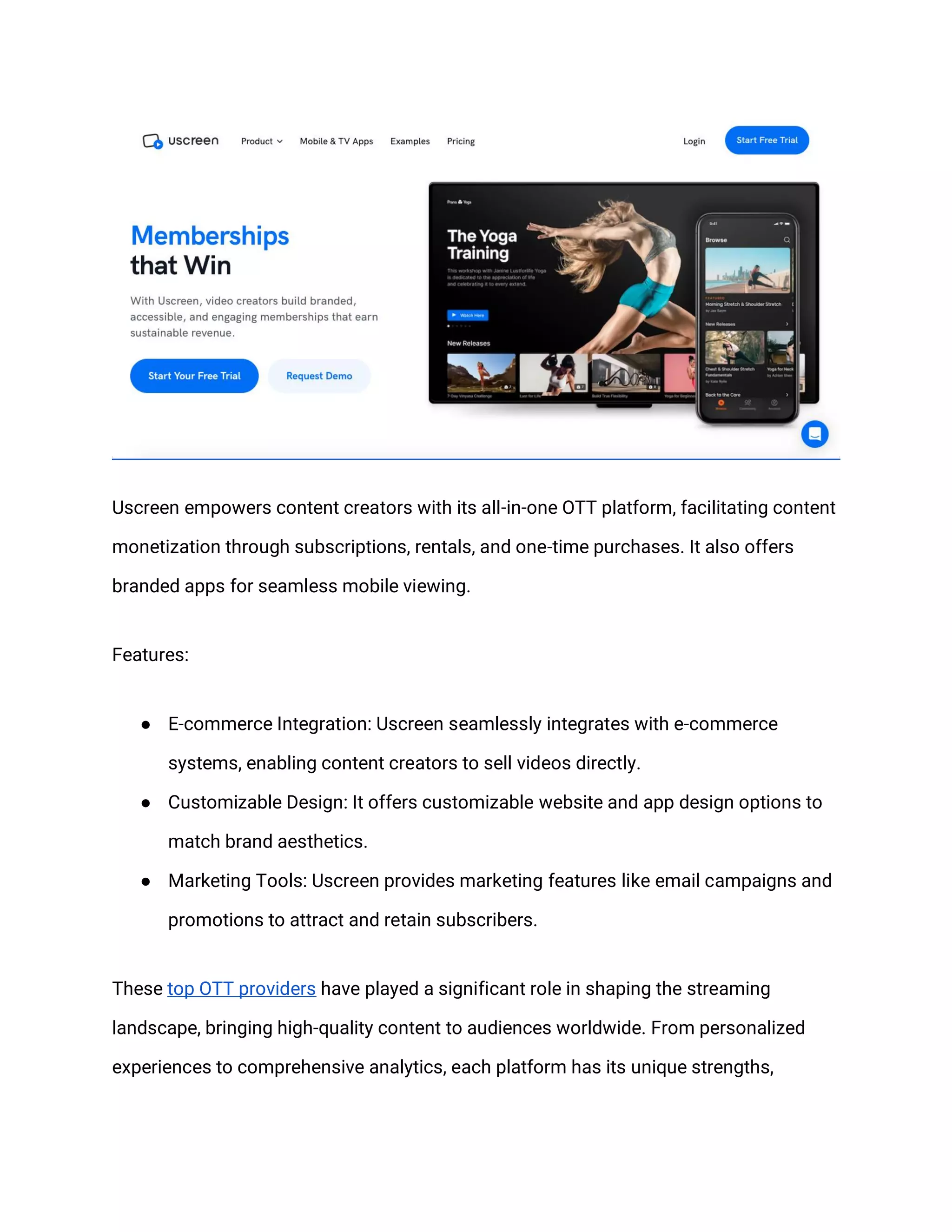 Uscreen empowers content creators with its all-in-one OTT platform, facilitating content
monetization through subscriptions, rentals, and one-time purchases. It also offers
branded apps for seamless mobile viewing.
Features:
● E-commerce Integration: Uscreen seamlessly integrates with e-commerce
systems, enabling content creators to sell videos directly.
● Customizable Design: It offers customizable website and app design options to
match brand aesthetics.
● Marketing Tools: Uscreen provides marketing features like email campaigns and
promotions to attract and retain subscribers.
These top OTT providers have played a significant role in shaping the streaming
landscape, bringing high-quality content to audiences worldwide. From personalized
experiences to comprehensive analytics, each platform has its unique strengths,
 