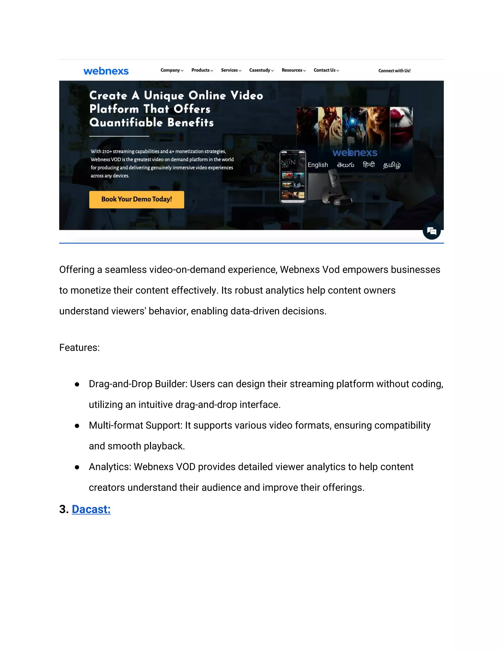 Offering a seamless video-on-demand experience, Webnexs Vod empowers businesses
to monetize their content effectively. Its robust analytics help content owners
understand viewers' behavior, enabling data-driven decisions.
Features:
● Drag-and-Drop Builder: Users can design their streaming platform without coding,
utilizing an intuitive drag-and-drop interface.
● Multi-format Support: It supports various video formats, ensuring compatibility
and smooth playback.
● Analytics: Webnexs VOD provides detailed viewer analytics to help content
creators understand their audience and improve their offerings.
3. Dacast:
 