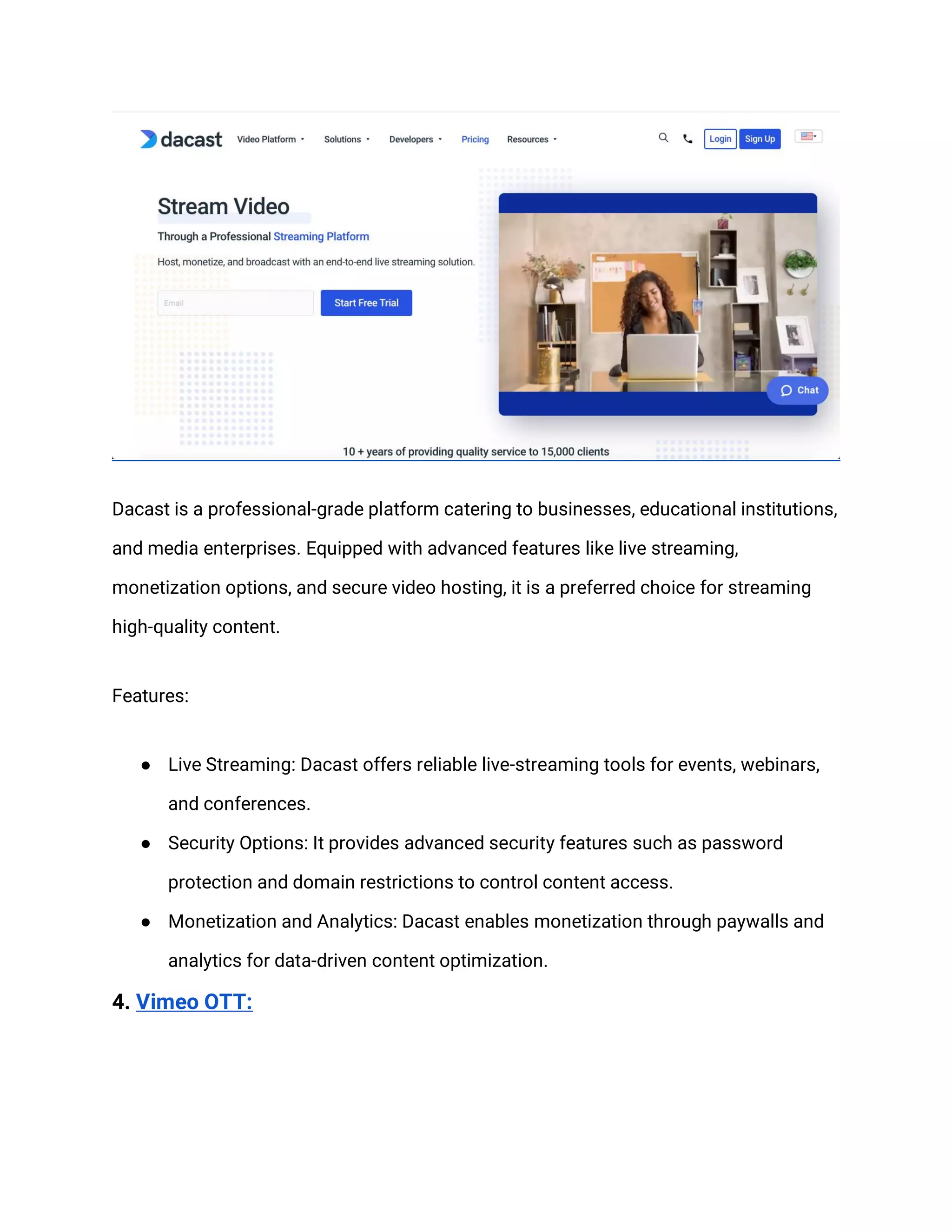 Dacast is a professional-grade platform catering to businesses, educational institutions,
and media enterprises. Equipped with advanced features like live streaming,
monetization options, and secure video hosting, it is a preferred choice for streaming
high-quality content.
Features:
● Live Streaming: Dacast offers reliable live-streaming tools for events, webinars,
and conferences.
● Security Options: It provides advanced security features such as password
protection and domain restrictions to control content access.
● Monetization and Analytics: Dacast enables monetization through paywalls and
analytics for data-driven content optimization.
4. Vimeo OTT:
 