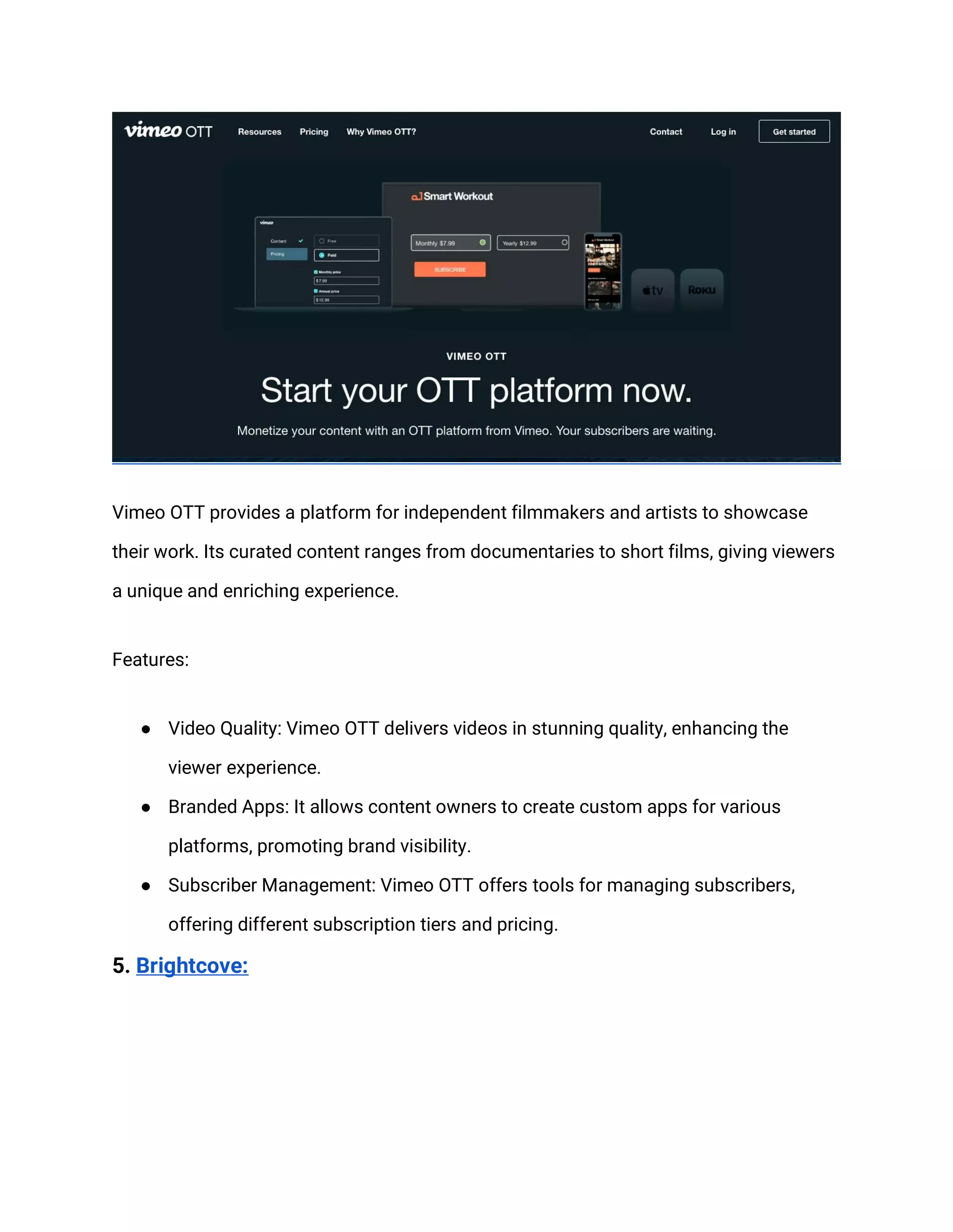 Vimeo OTT provides a platform for independent filmmakers and artists to showcase
their work. Its curated content ranges from documentaries to short films, giving viewers
a unique and enriching experience.
Features:
● Video Quality: Vimeo OTT delivers videos in stunning quality, enhancing the
viewer experience.
● Branded Apps: It allows content owners to create custom apps for various
platforms, promoting brand visibility.
● Subscriber Management: Vimeo OTT offers tools for managing subscribers,
offering different subscription tiers and pricing.
5. Brightcove:
 